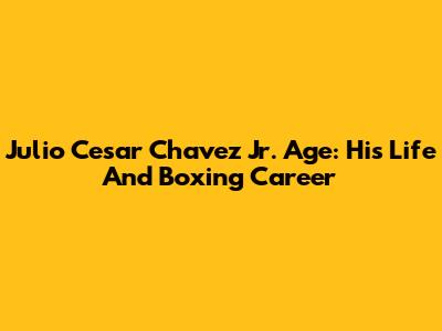 Julio Cesar Chavez Jr. Age: His Life And Boxing Career