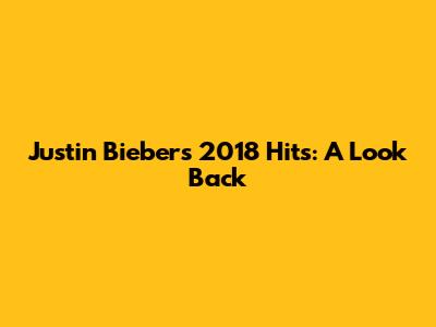 Justin Bieber's 2018 Hits: A Look Back