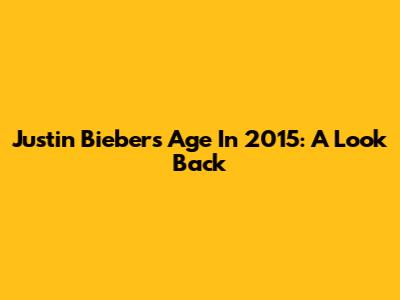 Justin Bieber's Age In 2015: A Look Back
