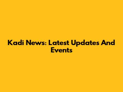 Kadi News: Latest Updates And Events