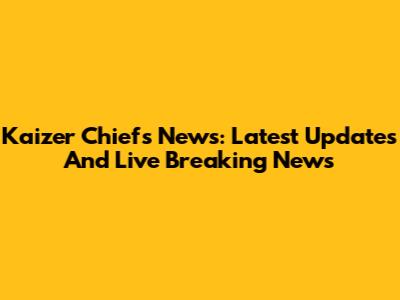 Kaizer Chiefs News: Latest Updates And Live Breaking News