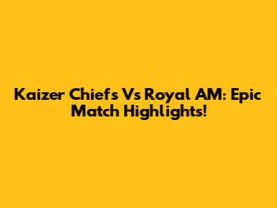 Kaizer Chiefs Vs Royal AM: Epic Match Highlights!