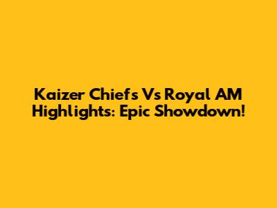 Kaizer Chiefs Vs Royal AM Highlights: Epic Showdown!