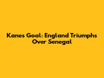 Kane's Goal: England Triumphs Over Senegal