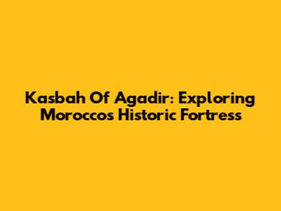 Kasbah Of Agadir: Exploring Morocco's Historic Fortress