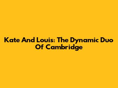 Kate And Louis: The Dynamic Duo Of Cambridge