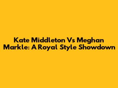 Kate Middleton Vs Meghan Markle: A Royal Style Showdown