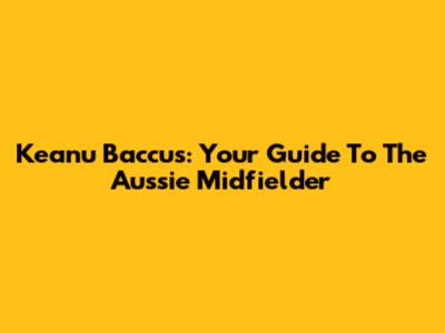 Keanu Baccus: Your Guide To The Aussie Midfielder