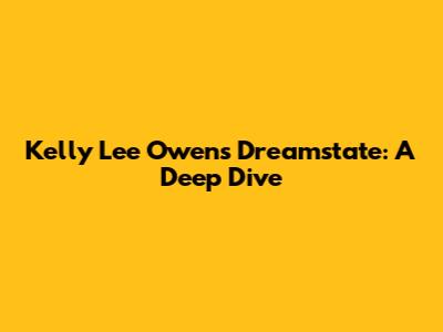 Kelly Lee Owens' Dreamstate: A Deep Dive