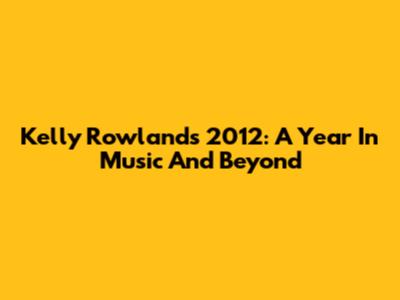 Kelly Rowland's 2012: A Year In Music And Beyond