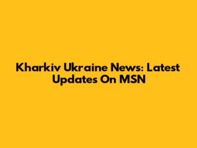 Kharkiv Ukraine News: Latest Updates On MSN