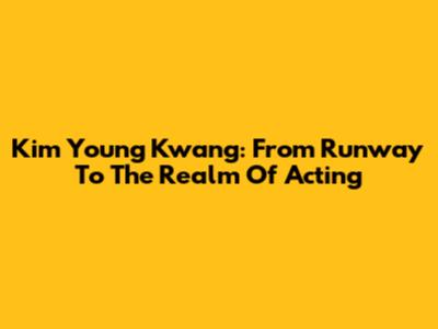 Kim Young Kwang: From Runway To The Realm Of Acting