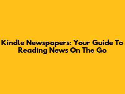 Kindle Newspapers: Your Guide To Reading News On The Go