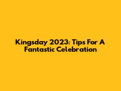 Kingsday 2023: Tips For A Fantastic Celebration