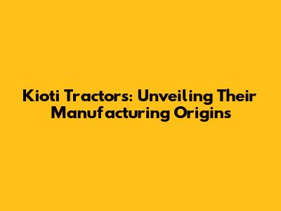 Kioti Tractors: Unveiling Their Manufacturing Origins