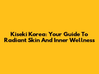 Kiseki Korea: Your Guide To Radiant Skin And Inner Wellness
