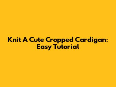 Knit A Cute Cropped Cardigan: Easy Tutorial