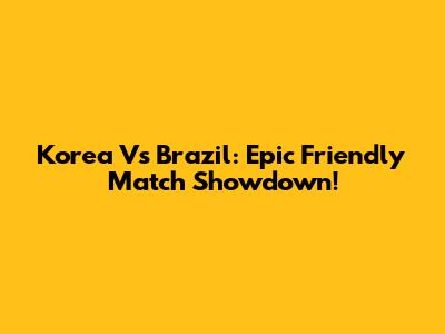 Korea Vs Brazil: Epic Friendly Match Showdown!