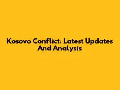 Kosovo Conflict: Latest Updates And Analysis