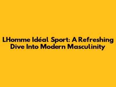 L'Homme Idéal Sport: A Refreshing Dive Into Modern Masculinity