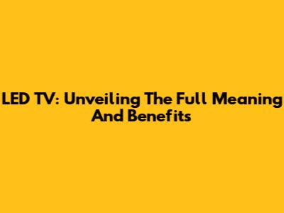 LED TV: Unveiling The Full Meaning And Benefits