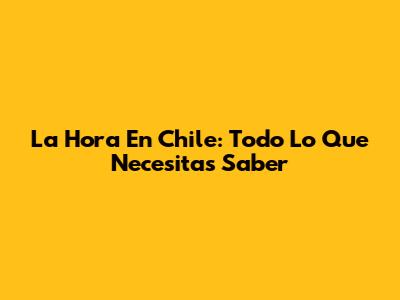 La Hora En Chile: Todo Lo Que Necesitas Saber