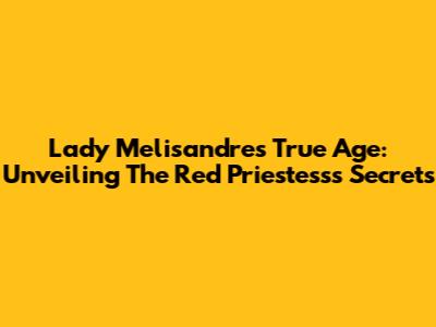 Lady Melisandre's True Age: Unveiling The Red Priestess's Secrets