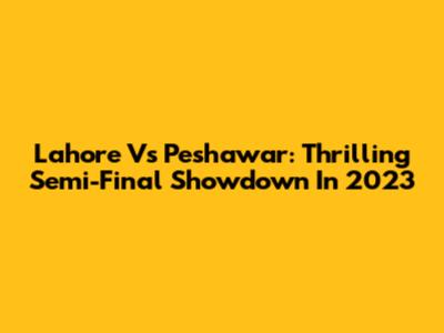 Lahore Vs Peshawar: Thrilling Semi-Final Showdown In 2023