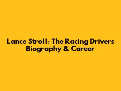 Lance Stroll: The Racing Driver's Biography & Career