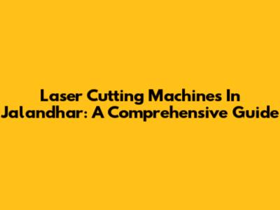 Laser Cutting Machines In Jalandhar: A Comprehensive Guide