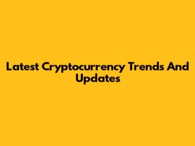 Latest Cryptocurrency Trends And Updates