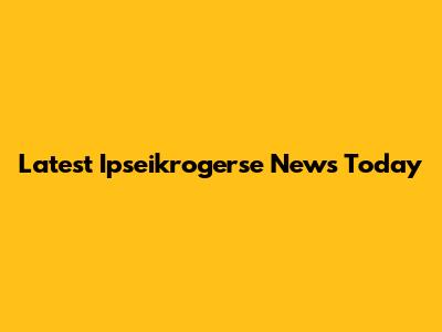 Latest Ipseikrogerse News Today