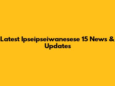 Latest Ipseipseiwanesese 15 News & Updates