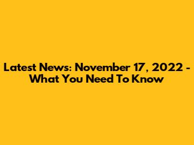 Latest News: November 17, 2022 - What You Need To Know