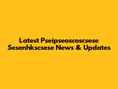 Latest Pseipseoscoscsese Sesenhkscsese News & Updates