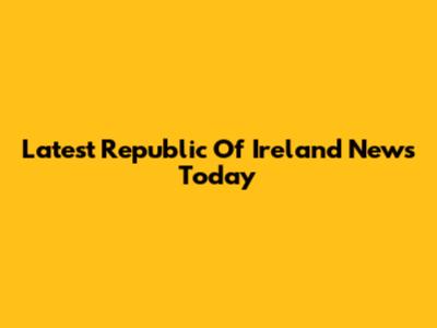 Latest Republic Of Ireland News Today