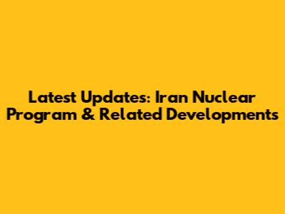 Latest Updates: Iran Nuclear Program & Related Developments
