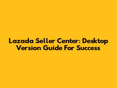 Lazada Seller Center: Desktop Version Guide For Success