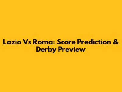 Lazio Vs Roma: Score Prediction & Derby Preview