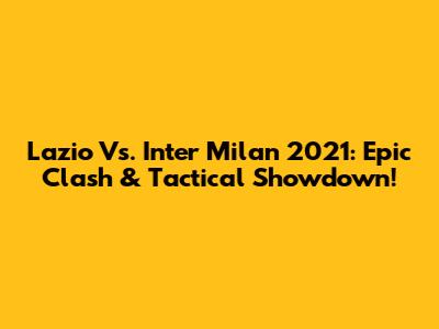 Lazio Vs. Inter Milan 2021: Epic Clash & Tactical Showdown!