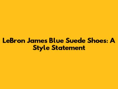 LeBron James' Blue Suede Shoes: A Style Statement