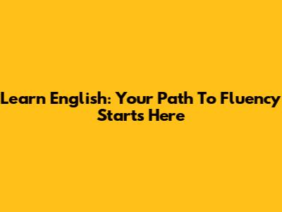 Learn English: Your Path To Fluency Starts Here