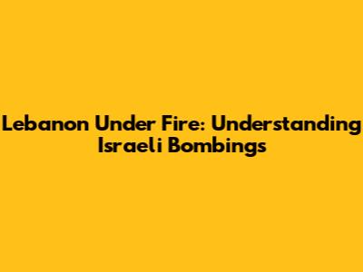 Lebanon Under Fire: Understanding Israeli Bombings