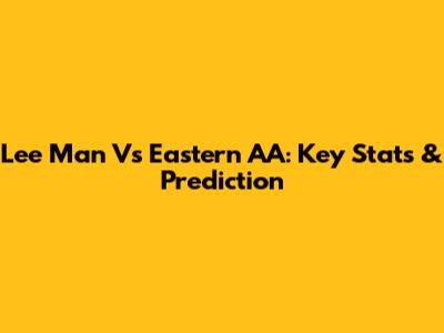 Lee Man Vs Eastern AA: Key Stats & Prediction