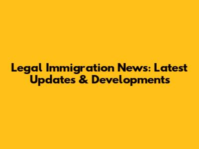 Legal Immigration News: Latest Updates & Developments