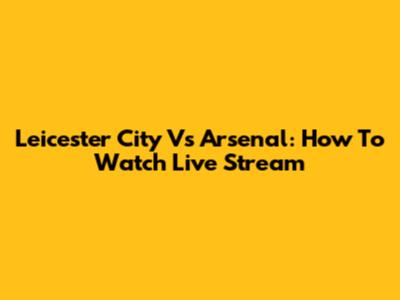 Leicester City Vs Arsenal: How To Watch Live Stream