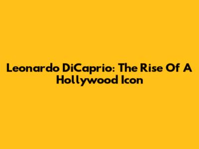 Leonardo DiCaprio: The Rise Of A Hollywood Icon