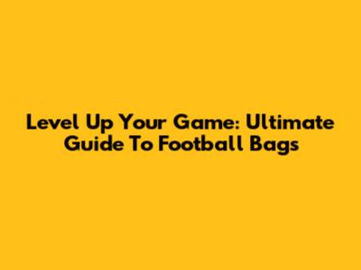 Level Up Your Game: Ultimate Guide To Football Bags