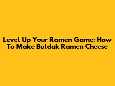 Level Up Your Ramen Game: How To Make Buldak Ramen Cheese