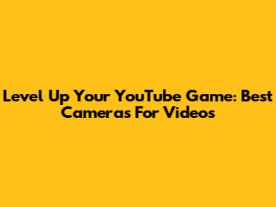 Level Up Your YouTube Game: Best Cameras For Videos